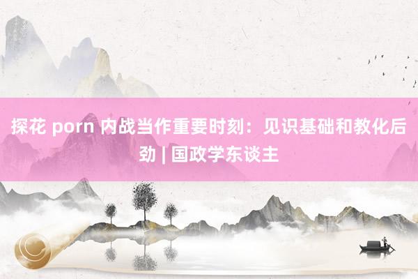 探花 porn 内战当作重要时刻：见识基础和教化后劲 | 国政学东谈主