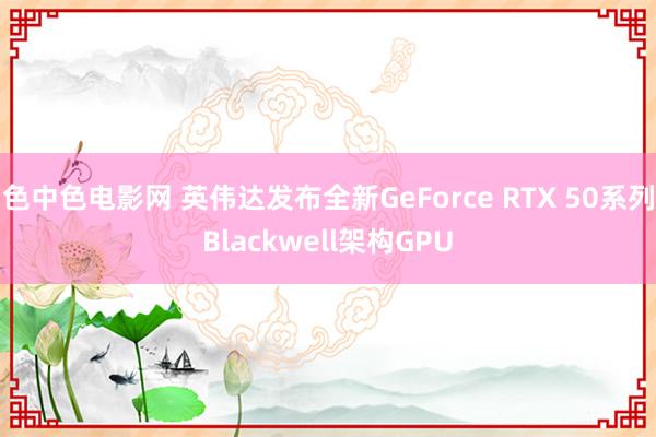 色中色电影网 英伟达发布全新GeForce RTX 50系列Blackwell架构GPU