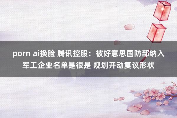 porn ai换脸 腾讯控股：被好意思国防部纳入军工企业名单是很是 规划开动复议形状