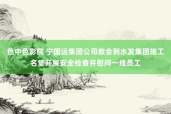 色中色影院 宁国运集团公司教会到水发集团施工名堂开展安全检查并慰问一线员工