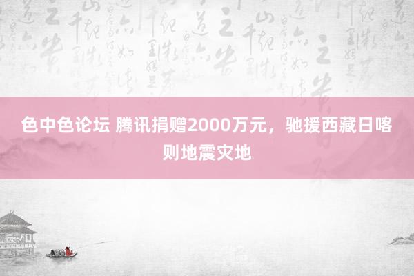 色中色论坛 腾讯捐赠2000万元，驰援西藏日喀则地震灾地