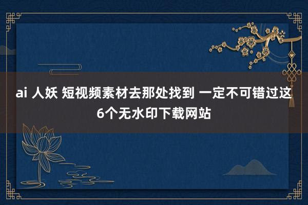 ai 人妖 短视频素材去那处找到 一定不可错过这6个无水印下载网站