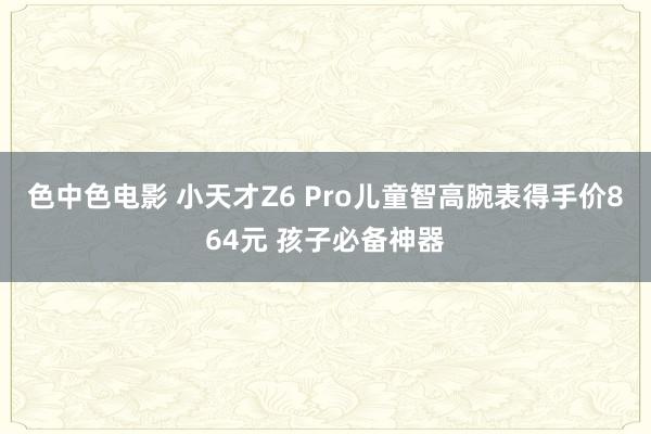色中色电影 小天才Z6 Pro儿童智高腕表得手价864元 孩子必备神器