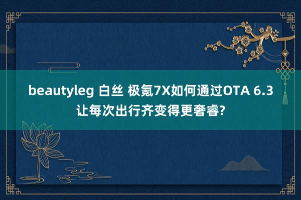 beautyleg 白丝 极氪7X如何通过OTA 6.3让每次出行齐变得更奢睿?