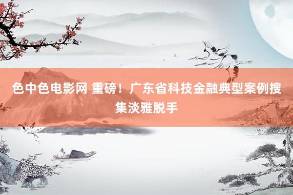 色中色电影网 重磅！广东省科技金融典型案例搜集淡雅脱手