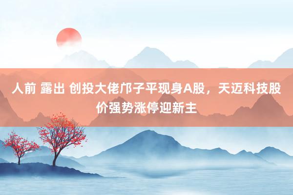人前 露出 创投大佬邝子平现身A股，天迈科技股价强势涨停迎新主