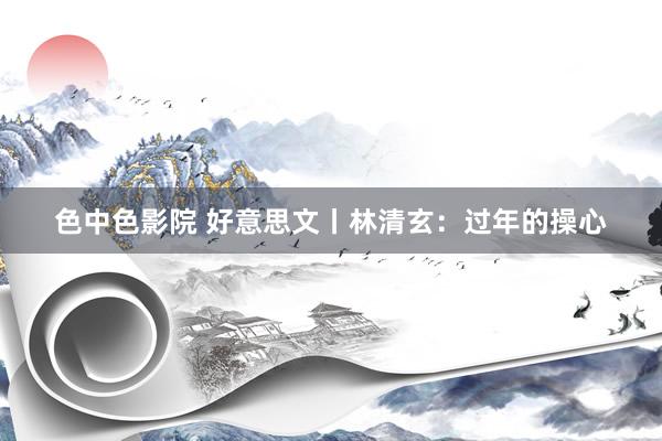 色中色影院 好意思文丨林清玄：过年的操心