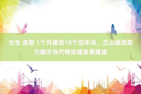 女生 自慰 1个月建成10个泊车场，兰山城投助力临沂当代物流城发展提速
