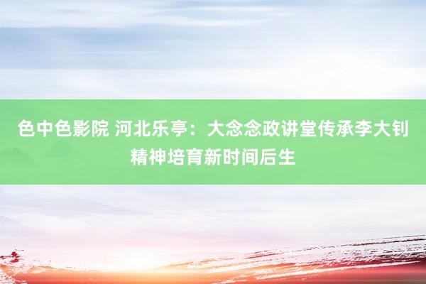 色中色影院 河北乐亭：大念念政讲堂传承李大钊精神培育新时间后生