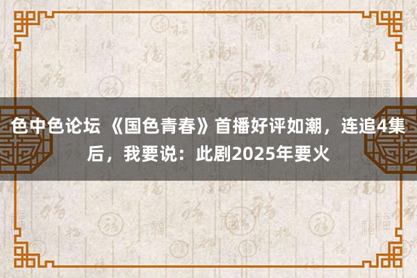 色中色论坛 《国色青春》首播好评如潮，连追4集后，我要说：此剧2025年要火