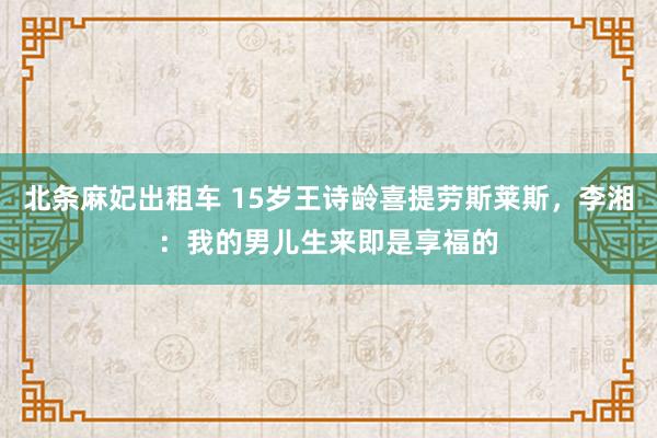 北条麻妃出租车 15岁王诗龄喜提劳斯莱斯,李湘:我的男儿生来即是享福的