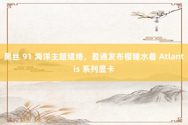 黑丝 91 海洋主题缱绻，盈通发布樱瞳水着 Atlantis 系列显卡