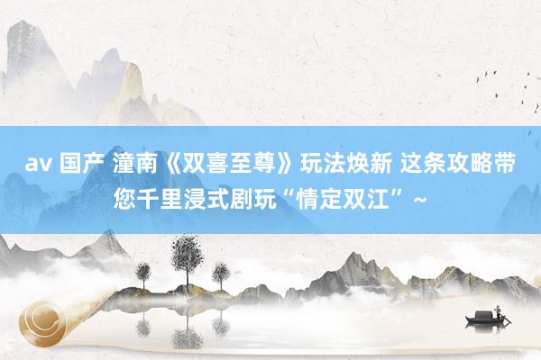 av 国产 潼南《双喜至尊》玩法焕新 这条攻略带您千里浸式剧玩“情定双江”～