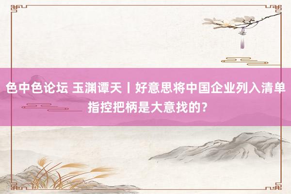 色中色论坛 玉渊谭天丨好意思将中国企业列入清单 指控把柄是大意找的？