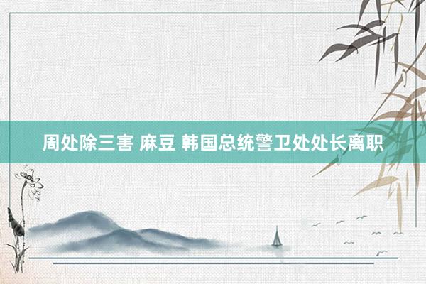 周处除三害 麻豆 韩国总统警卫处处长离职