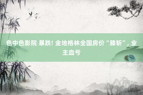 色中色影院 暴跌! 金地格林全国房价“膝斩”， 业主血亏