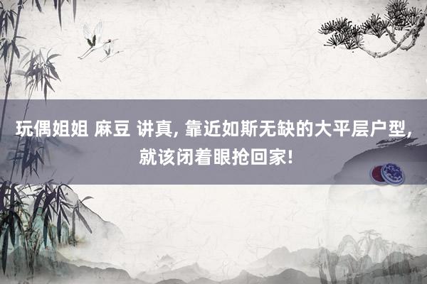 玩偶姐姐 麻豆 讲真， 靠近如斯无缺的大平层户型， 就该闭着眼抢回家!