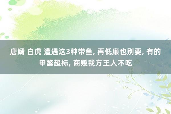 唐嫣 白虎 遭遇这3种带鱼， 再低廉也别要， 有的甲醛超标， 商贩我方王人不吃