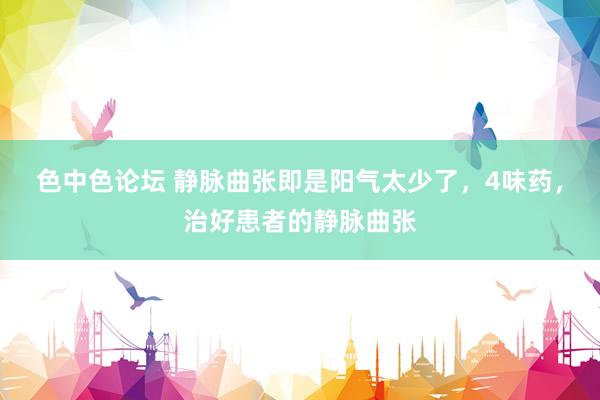 色中色论坛 静脉曲张即是阳气太少了，4味药，治好患者的静脉曲张