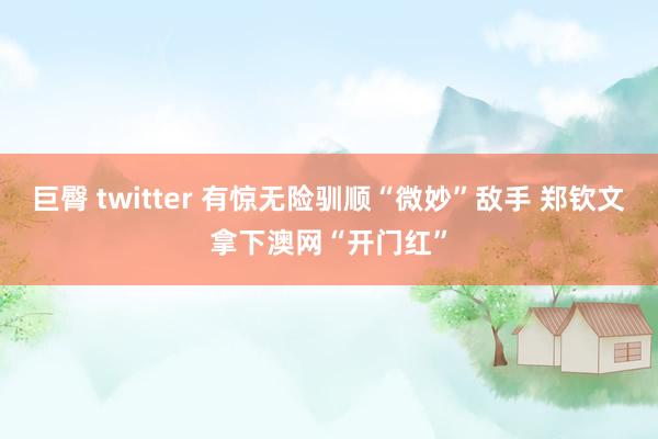巨臀 twitter 有惊无险驯顺“微妙”敌手 郑钦文拿下澳网“开门红”