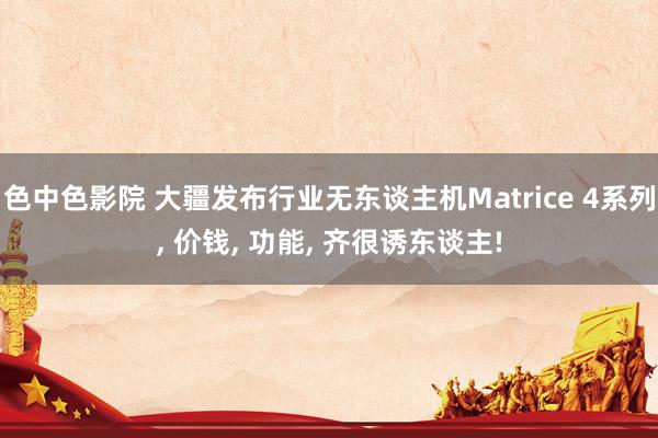色中色影院 大疆发布行业无东谈主机Matrice 4系列， 价钱， 功能， 齐很诱东谈主!