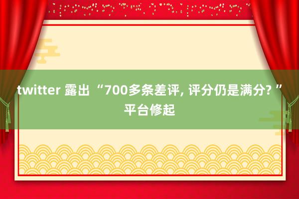 twitter 露出 “700多条差评， 评分仍是满分? ”平台修起
