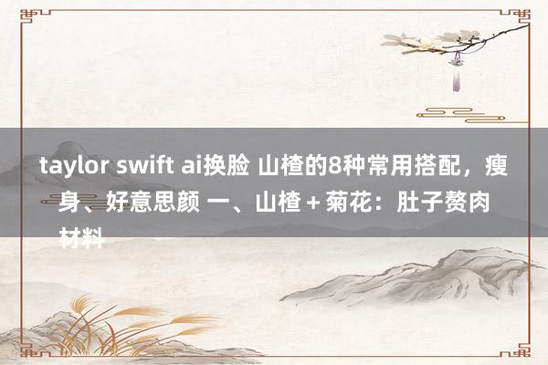 taylor swift ai换脸 山楂的8种常用搭配，瘦身、好意思颜 一、山楂＋菊花：肚子赘肉
材料