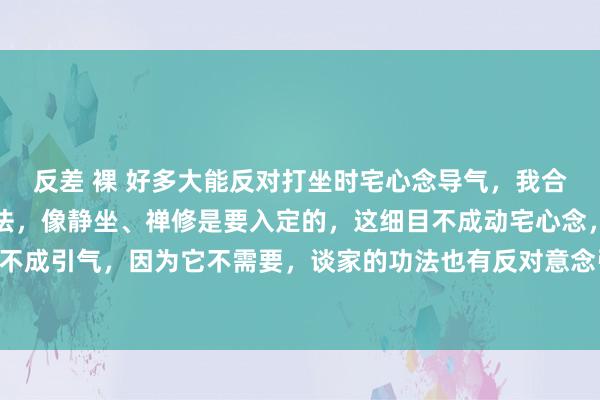 反差 裸 好多大能反对打坐时宅心念导气，我合计这要看你修王人的功法，像静坐、禅修是要入定的，这细目不成动宅心念，冥思也不成引气，因为它不需要，谈家的功法也有反对意念引气的 ，然则太极拳便是宅心念...