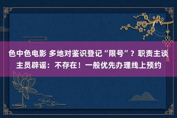 色中色电影 多地对鉴识登记“限号”?职责主谈主员辟谣:不存在!一般优先办理线上预约