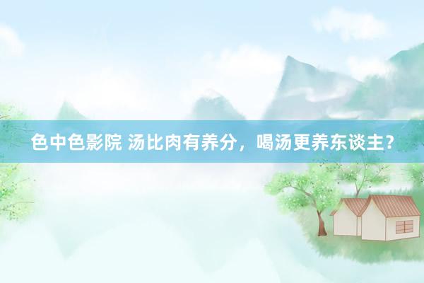 色中色影院 汤比肉有养分，喝汤更养东谈主？