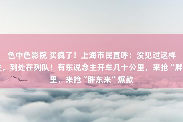 色中色影院 买疯了！上海市民直呼：没见过这样多东说念主，到处在列队！有东说念主开车几十公里，来抢“胖东来”爆款
