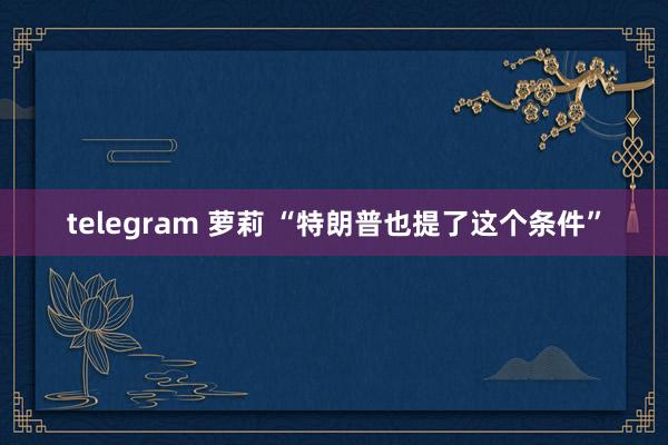 telegram 萝莉 “特朗普也提了这个条件”