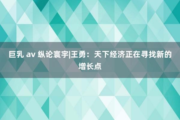 巨乳 av 纵论寰宇|王勇：天下经济正在寻找新的增长点