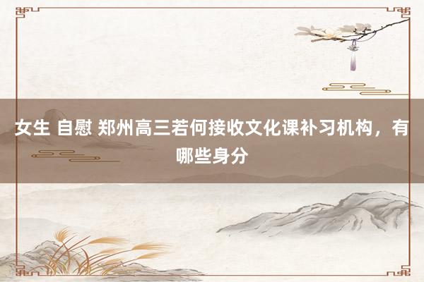 女生 自慰 郑州高三若何接收文化课补习机构，有哪些身分