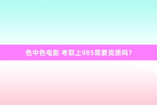 色中色电影 考取上985需要资质吗？
