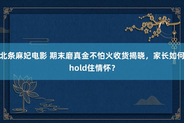 北条麻妃电影 期末磨真金不怕火收货揭晓，家长如何hold住情怀？