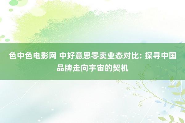 色中色电影网 中好意思零卖业态对比: 探寻中国品牌走向宇宙的契机