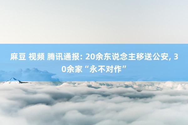 麻豆 视频 腾讯通报: 20余东说念主移送公安， 30余家“永不对作”