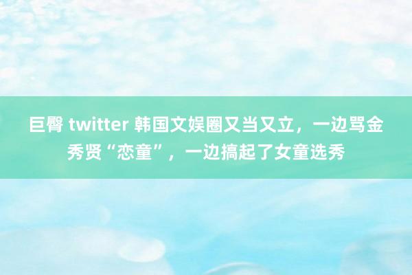 巨臀 twitter 韩国文娱圈又当又立，一边骂金秀贤“恋童”，一边搞起了女童选秀