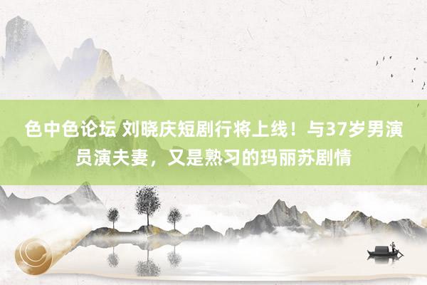 色中色论坛 刘晓庆短剧行将上线！与37岁男演员演夫妻，又是熟习的玛丽苏剧情