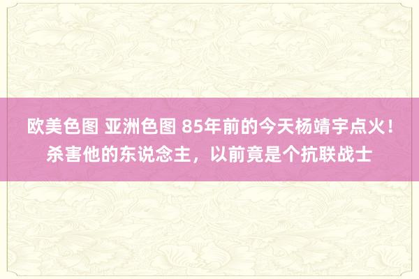欧美色图 亚洲色图 85年前的今天杨靖宇点火！杀害他的东说念主，以前竟是个抗联战士