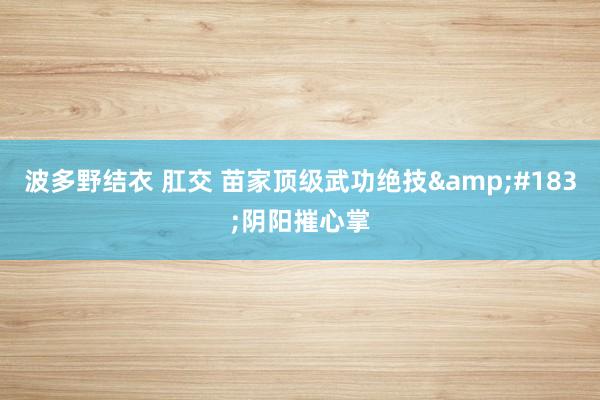 波多野结衣 肛交 苗家顶级武功绝技&#183;阴阳摧心掌