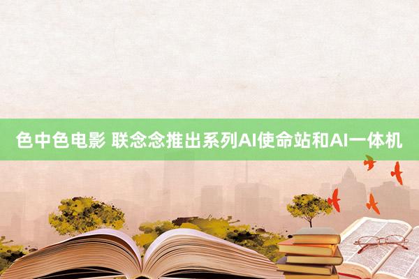 色中色电影 联念念推出系列AI使命站和AI一体机
