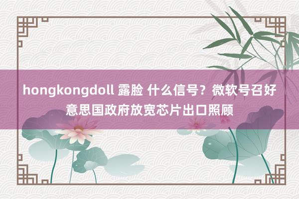 hongkongdoll 露脸 什么信号？微软号召好意思国政府放宽芯片出口照顾