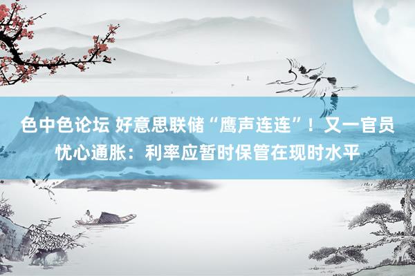 色中色论坛 好意思联储“鹰声连连”！又一官员忧心通胀：利率应暂时保管在现时水平