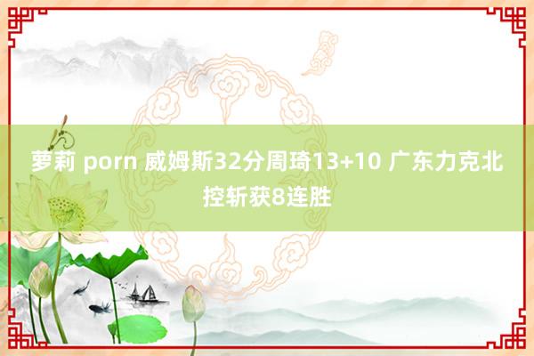 萝莉 porn 威姆斯32分周琦13+10 广东力克北控斩获8连胜