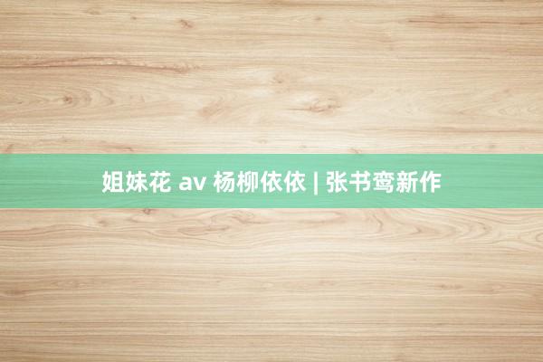 姐妹花 av 杨柳依依 | 张书鸾新作