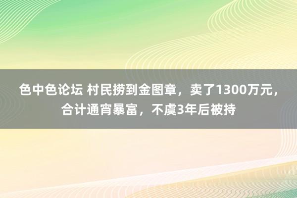 色中色论坛 村民捞到金图章，卖了1300万元，合计通宵暴富，不虞3年后被持