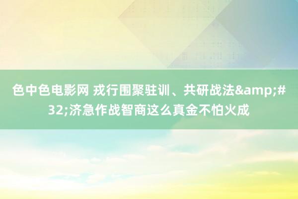 色中色电影网 戎行围聚驻训、共研战法&#32;济急作战智商这么真金不怕火成