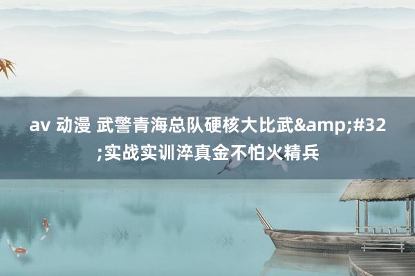 av 动漫 武警青海总队硬核大比武&#32;实战实训淬真金不怕火精兵